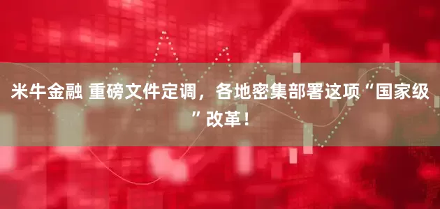 米牛金融 重磅文件定调，各地密集部署这项“国家级”改革！