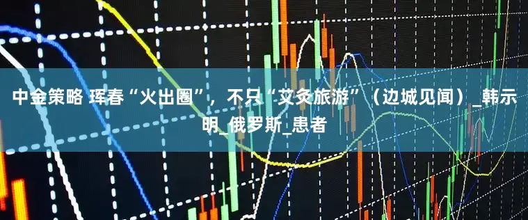 中金策略 珲春“火出圈”，不只“艾灸旅游”（边城见闻）_韩示明_俄罗斯_患者