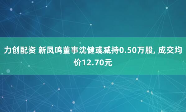 力创配资 新凤鸣董事沈健彧减持0.50万股, 成交均价12.70元