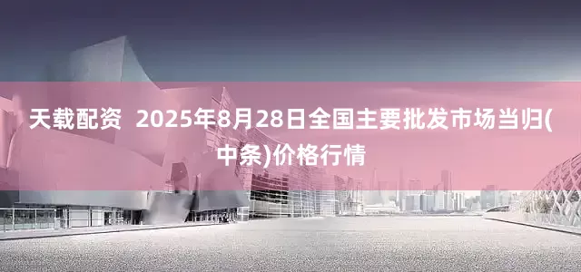 天载配资  2025年8月28日全国主要批发市场当归(中条)价格行情
