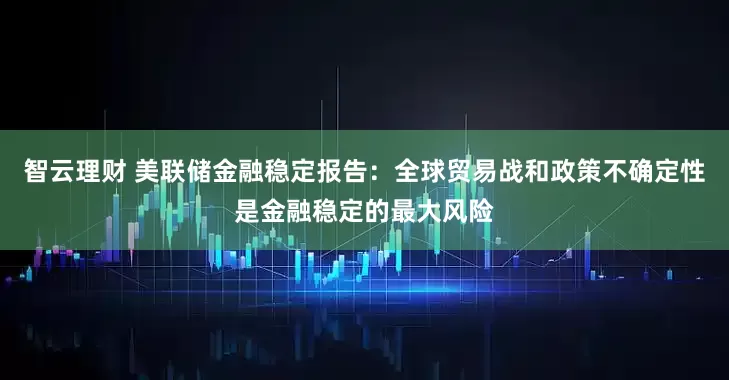 智云理财 美联储金融稳定报告：全球贸易战和政策不确定性是金融稳定的最大风险